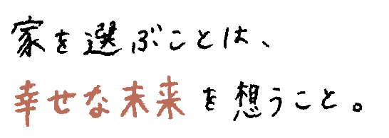 家を選ぶことは、幸せな未来を想うこと。